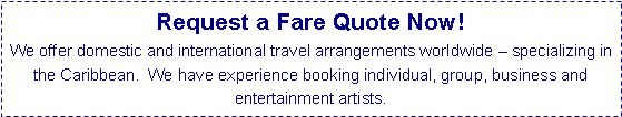 Text Box: Request a Fare Quote Now! 
We offer domestic and international travel arrangements worldwide  specializing in the Caribbean.  We have experience booking individual, group, business and entertainment artists.